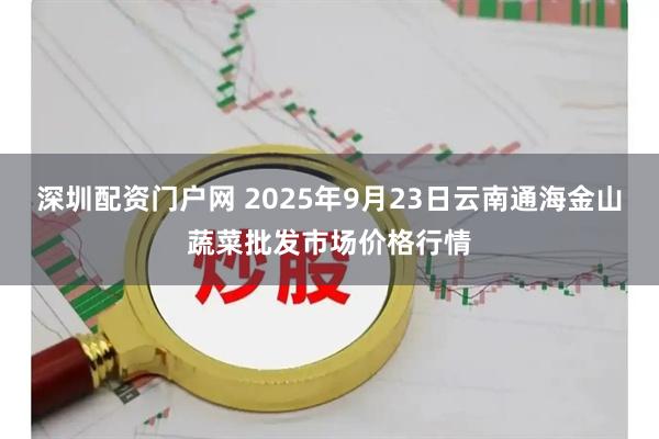 深圳配资门户网 2025年9月23日云南通海金山蔬菜批发市场价格行情