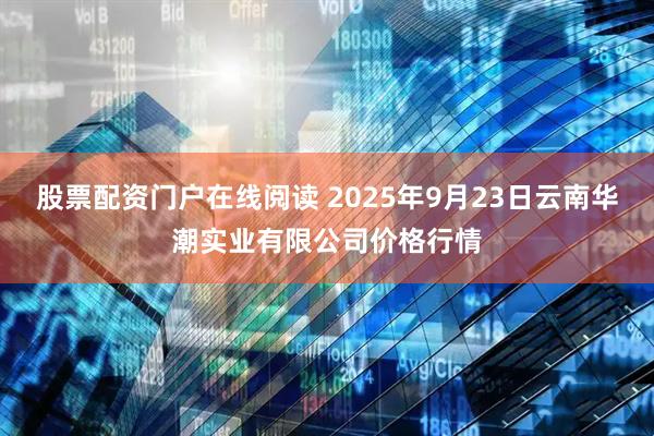 股票配资门户在线阅读 2025年9月23日云南华潮实业有限公司价格行情