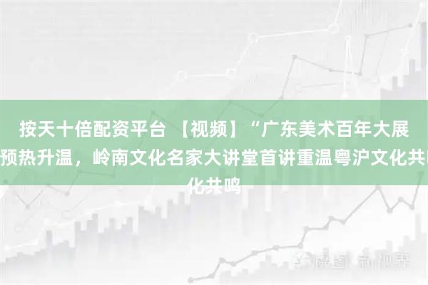 按天十倍配资平台 【视频】“广东美术百年大展”预热升温,岭南文化名家大讲堂首讲重温粤沪文化共鸣
