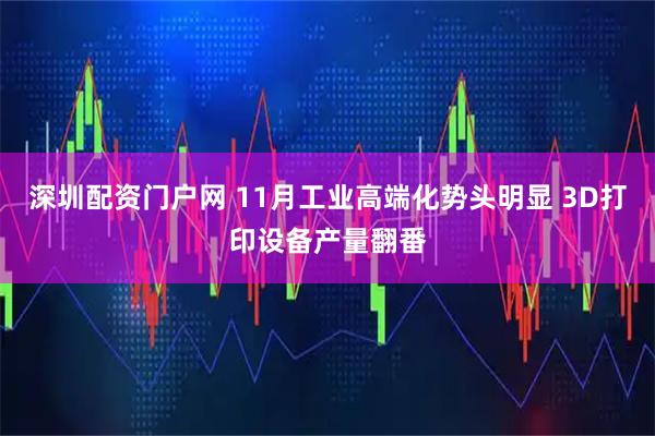 深圳配资门户网 11月工业高端化势头明显 3D打印设备产量翻番