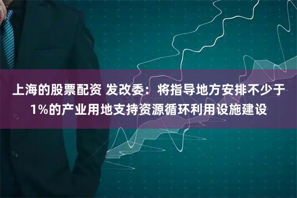 上海的股票配资 发改委：将指导地方安排不少于1%的产业用地支持资源循环利用设施建设
