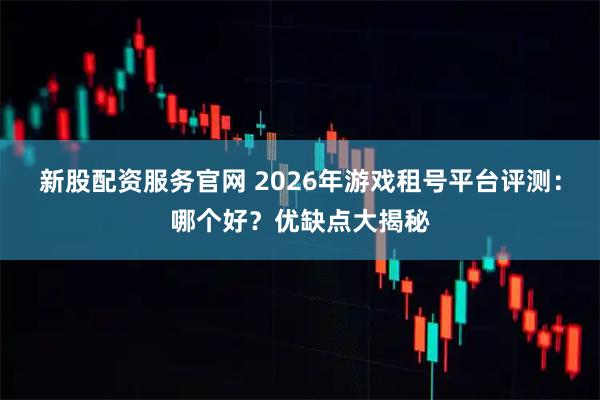 新股配资服务官网 2026年游戏租号平台评测：哪个好？优缺点大揭秘