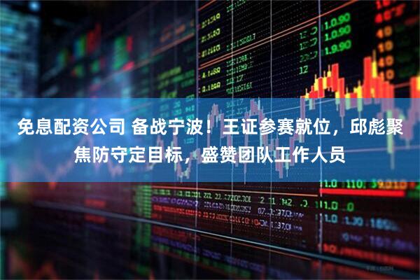 免息配资公司 备战宁波！王证参赛就位，邱彪聚焦防守定目标，盛赞团队工作人员