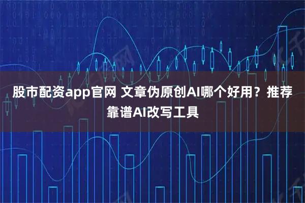 股市配资app官网 文章伪原创AI哪个好用？推荐靠谱AI改写工具