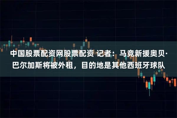 中国股票配资网股票配资 记者：马竞新援奥贝·巴尔加斯将被外租，目的地是其他西班牙球队