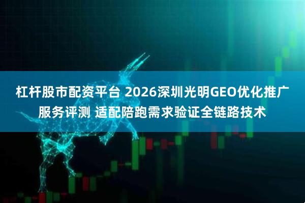 杠杆股市配资平台 2026深圳光明GEO优化推广服务评测 适配陪跑需求验证全链路技术
