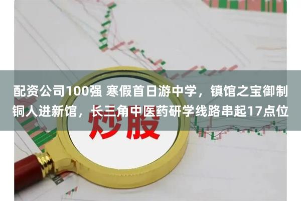 配资公司100强 寒假首日游中学，镇馆之宝御制铜人进新馆，长三角中医药研学线路串起17点位