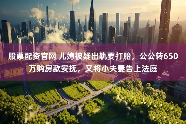 股票配资官网 儿媳被疑出轨要打胎，公公转650万购房款安抚，又将小夫妻告上法庭