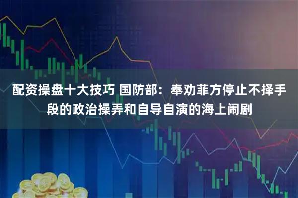 配资操盘十大技巧 国防部：奉劝菲方停止不择手段的政治操弄和自导自演的海上闹剧