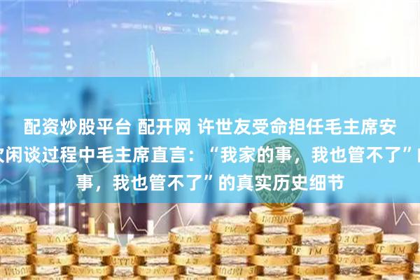 配资炒股平台 配开网 许世友受命担任毛主席安保任务，在一次闲谈过程中毛主席直言：“我家的事，我也管不了”的真实历史细节