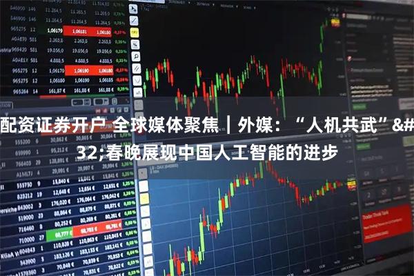 配资证券开户 全球媒体聚焦︱外媒：“人机共武” 春晚展现中国人工智能的进步