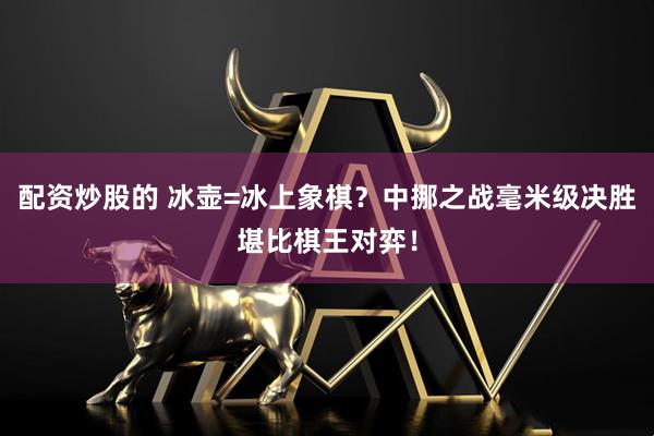 配资炒股的 冰壶=冰上象棋？中挪之战毫米级决胜堪比棋王对弈！
