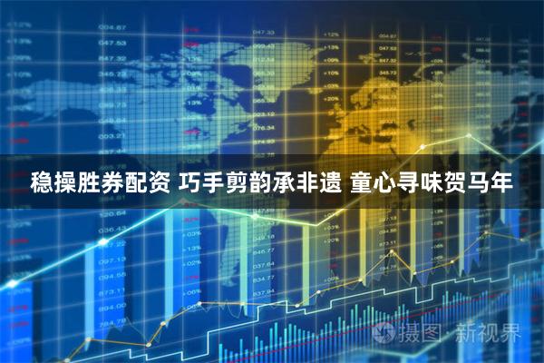 稳操胜券配资 巧手剪韵承非遗 童心寻味贺马年