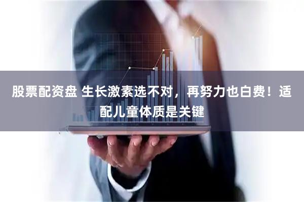 股票配资盘 生长激素选不对，再努力也白费！适配儿童体质是关键