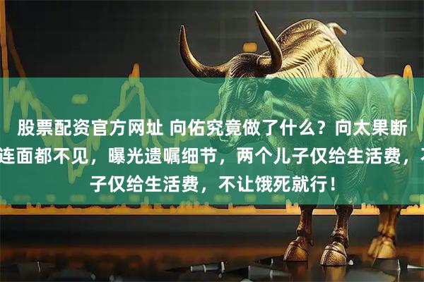 股票配资官方网址 向佑究竟做了什么？向太果断拉黑，向华强连面都不见，曝光遗嘱细节，两个儿子仅给生活费，不让饿死就行！