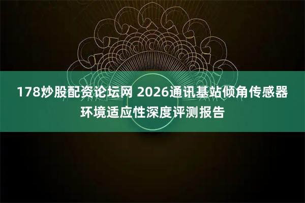 178炒股配资论坛网 2026通讯基站倾角传感器环境适应性深度评测报告