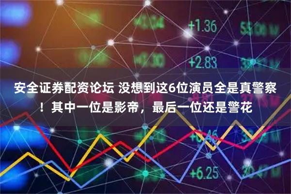 安全证券配资论坛 没想到这6位演员全是真警察！其中一位是影帝，最后一位还是警花