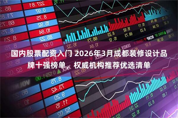 国内股票配资入门 2026年3月成都装修设计品牌十强榜单,权威机构推荐优选清单