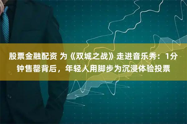 股票金融配资 为《双城之战》走进音乐秀：1分钟售罄背后，年轻人用脚步为沉浸体验投票