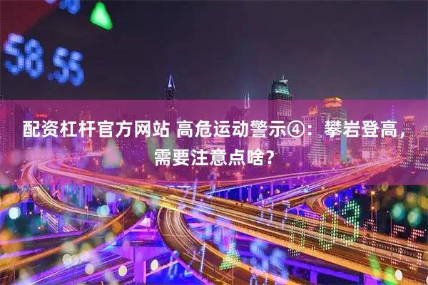 配资杠杆官方网站 高危运动警示④：攀岩登高，需要注意点啥？