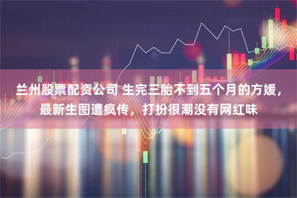 兰州股票配资公司 生完三胎不到五个月的方媛，最新生图遭疯传，打扮很潮没有网红味