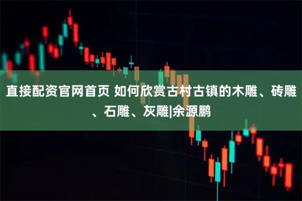 直接配资官网首页 如何欣赏古村古镇的木雕、砖雕、石雕、灰雕|余源鹏
