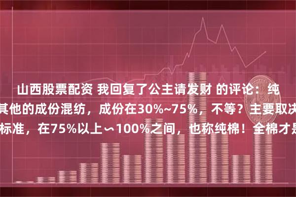 山西股票配资 我回复了公主请发财 的评论：纯棉不一定是纯棉，有其他的成份混纺，成份在30%~75%，不等？主要取决生产商，根据国家标准，在75%以上∽100%之间，也称纯棉！全棉才是真正意思的，植物棉，同时，价格也高！清洗不对，也影响产品质量问题？因此，根据不同面料材质，选择不同洗涤方式
