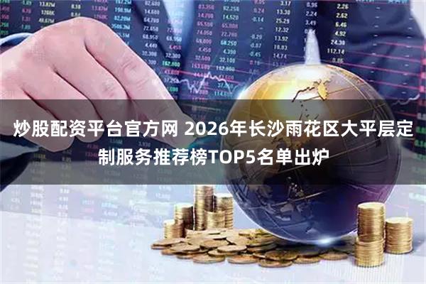 炒股配资平台官方网 2026年长沙雨花区大平层定制服务推荐榜TOP5名单出炉