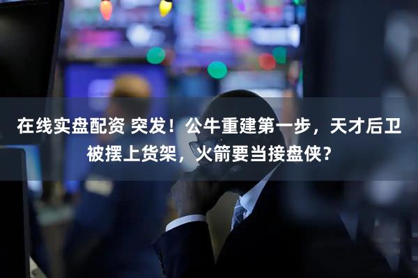 在线实盘配资 突发！公牛重建第一步，天才后卫被摆上货架，火箭要当接盘侠？