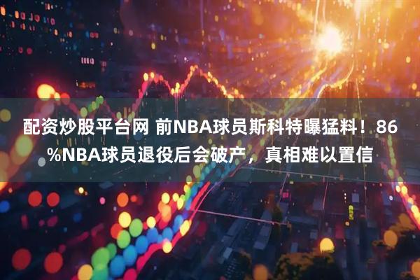 配资炒股平台网 前NBA球员斯科特曝猛料！86%NBA球员退役后会破产，真相难以置信
