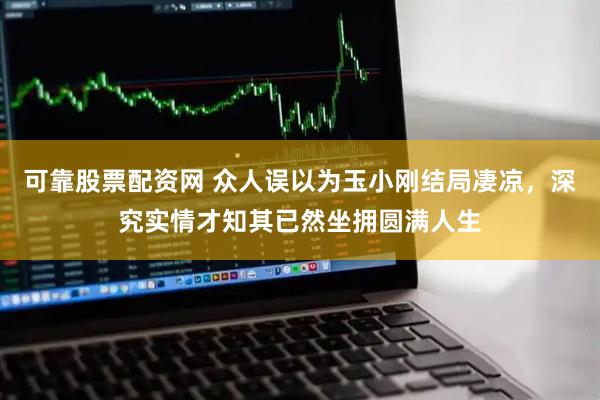 可靠股票配资网 众人误以为玉小刚结局凄凉，深究实情才知其已然坐拥圆满人生