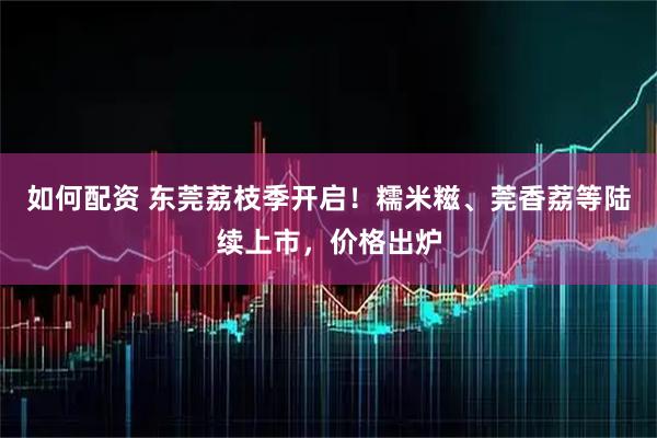 如何配资 东莞荔枝季开启！糯米糍、莞香荔等陆续上市，价格出炉