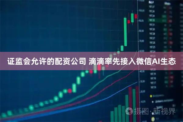 证监会允许的配资公司 滴滴率先接入微信AI生态