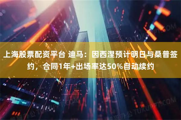 上海股票配资平台 迪马：因西涅预计明日与桑普签约，合同1年+出场率达50%自动续约