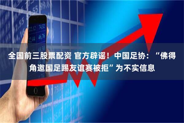 全国前三股票配资 官方辟谣！中国足协：“佛得角邀国足踢友谊赛被拒”为不实信息