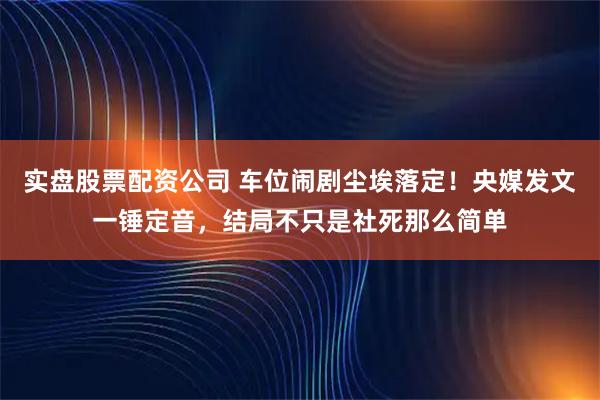 实盘股票配资公司 车位闹剧尘埃落定！央媒发文一锤定音，结局不只是社死那么简单