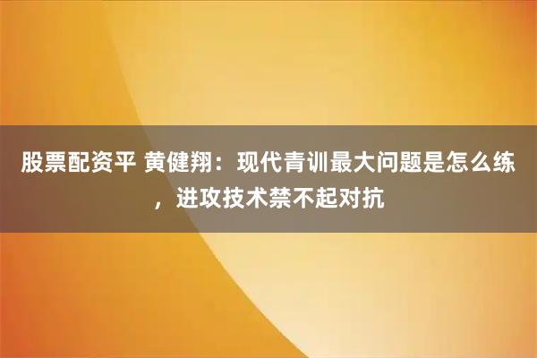 股票配资平 黄健翔：现代青训最大问题是怎么练，进攻技术禁不起对抗
