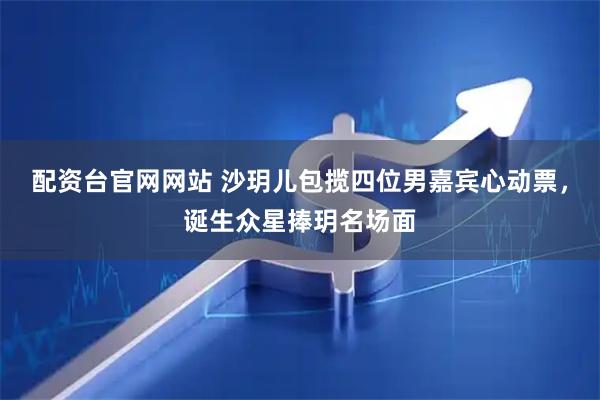 配资台官网网站 沙玥儿包揽四位男嘉宾心动票，诞生众星捧玥名场面