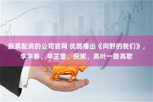 股票配资的公司官网 优酷播出《向野的我们》，李宇春、辛芷蕾、倪妮、高叶一路高歌